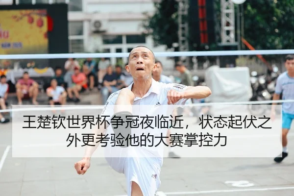 王楚钦世界杯争冠夜临近，状态起伏之外更考验他的大赛掌控力
