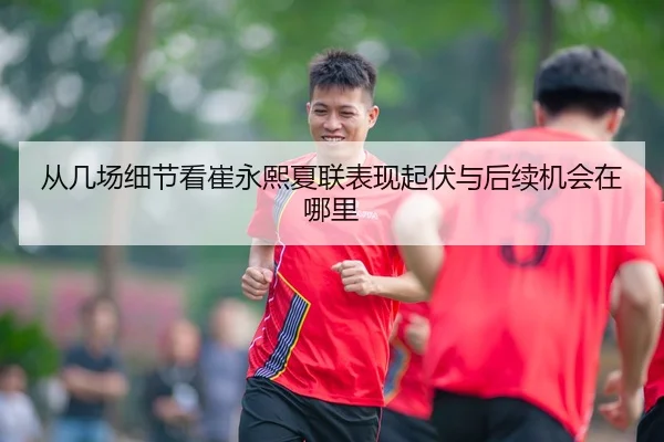 从几场细节看崔永熙夏联表现起伏与后续机会在哪里